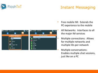 Mobile Instant Messaging Free mobile IM:  Extends the PC experience to the mobile All Networks:  Interfaces to all the major IM services Multiple connections:  Allows for multiple networks and multiple IDs per network Multiple conversations:  Enables multiple chat sessions, just like on a PC Instant Messaging 