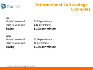International Call savings - Examples USA Mobile* voice call £1.99 per minute FlashTxt voice call 1.1p per minute Saving £1.98 per minute INDIA Mobile* voice call £1.50 per minute FlashTxt voice call 4p per minute Saving £1.46 per minute *Price based on O2 network call charges from July 2008 