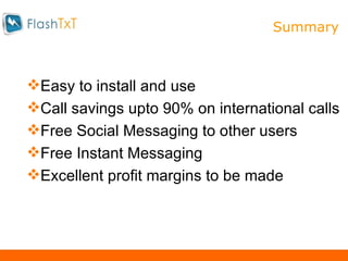 S Easy to install and use Call savings upto 90% on international calls Free Social Messaging to other users Free Instant Messaging Excellent profit margins to be made Summary 