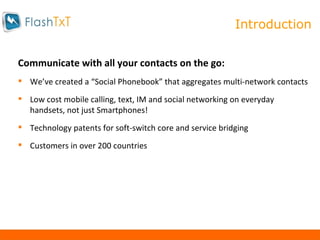 About Us Communicate with all your contacts on the go:  We’ve created a “Social Phonebook” that aggregates multi-network contacts Low cost mobile calling, text, IM and social networking on everyday handsets, not just Smartphones! Technology patents for soft-switch core and service bridging Customers in over 200 countries Introduction 