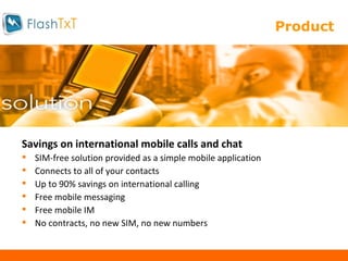 Product  Savings on international mobile calls and chat SIM-free solution provided as a simple mobile application Connects to all of your contacts Up to 90% savings on international calling Free mobile messaging Free mobile IM No contracts, no new SIM, no new numbers 