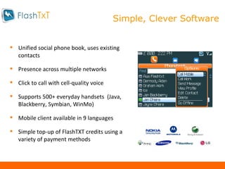 Our Design Features Unified social phone book, uses existing contacts Presence across multiple networks Click to call with cell-quality voice Supports 500+ everyday handsets  (Java, Blackberry, Symbian, WinMo) Mobile client available in 9 languages Simple  top-up of FlashTXT credits using a variety of payment methods Simple, Clever Software 