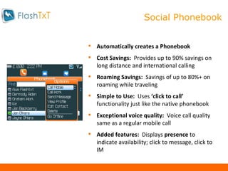 Mobile Calling Automatically creates a Phonebook Cost Savings:  Provides up to 90% savings on long distance and international calling Roaming Savings:  Savings of up to 80%+ on roaming while traveling Simple to Use:  Uses  ‘click to call’  functionality just like the native phonebook Exceptional voice quality:  Voice call quality same as a regular mobile call Added features:  Displays  presence  to indicate availability; click to message, click to IM Social Phonebook 