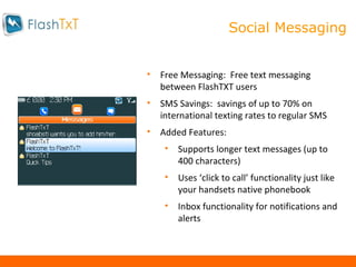 Messaging Free Messaging:  Free text messaging between FlashTXT users SMS Savings:  savings of up to 70% on international texting rates to regular SMS Added Features:  Supports longer text messages (up to 400 characters) Uses ‘click to call’ functionality just like your handsets native phonebook Inbox functionality for notifications and alerts Social Messaging 