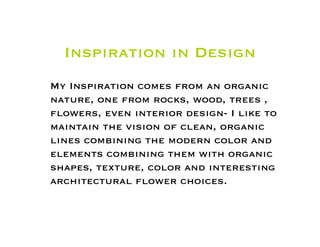 Inspiration in Design
My Inspiration comes from an organic
nature, one from rocks, wood, trees ,
ﬂowers, even interior design- I like to
maintain the vision of clean, organic
lines combining the modern color and
elements combining them with organic
shapes, texture, color and interesting
architectural ﬂower choices.
 