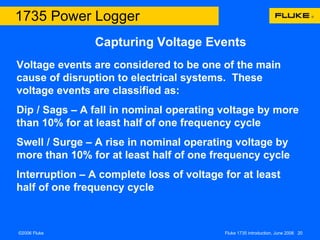Capturing Voltage Events 1735 Power Logger Voltage events are considered to be one of the main cause of disruption to electrical systems.  These voltage events are classified as: Dip / Sags – A fall in nominal operating voltage by more than 10% for at least half of one frequency cycle Swell / Surge – A rise in nominal operating voltage by more than 10% for at least half of one frequency cycle Interruption – A complete loss of voltage for at least half of one frequency cycle  
