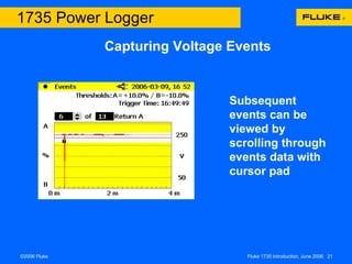 Capturing Voltage Events 1735 Power Logger A threshold for voltage event capture is set – this is normally a percentage of the nominal operating voltage  If threshold is exceeded the event is captured and displayed, often many events occur almost simultaneously for example: across more than one phase or a short dip and return to nominal level The capture event is noted by type, location and includes real trigger time Subsequent events can be viewed by scrolling through events data with cursor pad 