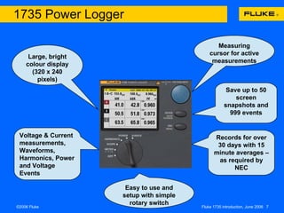 Easy to use and setup with simple rotary switch Large, bright colour display (320 x 240 pixels) Save up to 50 screen snapshots and 999 events Voltage & Current measurements, Waveforms, Harmonics, Power and Voltage Events Measuring cursor for active measurements Records for over 30 days with 15 minute averages –  as required by NEC 1735 Power Logger 