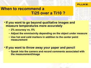 When to recommend a    Ti25 over a Ti10 ? If you want to go beyond qualitative images and measure temperatures more accurately 2% accuracy vs. 5% Adjust the emmissivity depending on the object under measure Use hot and cold markers in addition to the center point measurement If you want to throw away your paper and pencil Speak into the camera and record comments associated with the measurement/image 