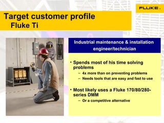 Target customer profile    Fluke Ti Spends most of his time solving problems 4x more than on preventing problems Needs tools that are easy and fast to use Most likely uses a Fluke 170/80/280-series DMM Or a competitive alternative Industrial maintenance & installation  engineer/technician 