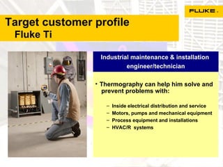 Target customer profile    Fluke Ti Thermography can help him solve and  prevent problems with: Inside electrical distribution and service  Motors, pumps and mechanical equipment Process equipment and installations HVAC/R  systems Industrial maintenance & installation  engineer/technician 