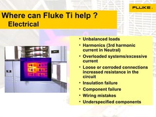Where can Fluke Ti help ?   Electrical Unbalanced loads Harmonics (3rd harmonic current in Neutral) Overloaded systems/excessive current Loose or corroded connections increased resistance in the circuit  Insulation failure Component failure Wiring mistakes Underspecified components 