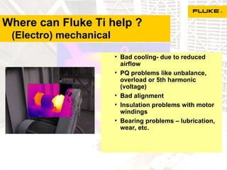 Where can Fluke Ti help ?   (Electro) mechanical Bad cooling- due to reduced airflow PQ problems like unbalance, overload or 5th harmonic (voltage)  Bad alignment Insulation problems with motor windings Bearing problems – lubrication, wear, etc. 