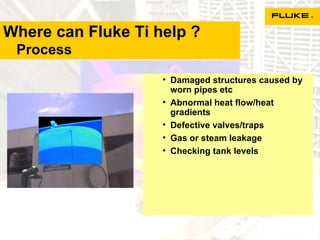 Where can Fluke Ti help ?   Process Damaged structures caused by worn pipes etc Abnormal heat flow/heat gradients Defective valves/traps Gas or steam leakage Checking tank levels 