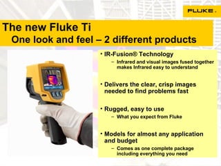 The new Fluke Ti   One look and feel – 2 different products IR-Fusion® Technology Infrared and visual images fused together makes Infrared easy to understand Delivers the clear, crisp images needed to find problems fast Rugged, easy to use What you expect from Fluke Models for almost any application and budget Comes as one complete package including everything you need 