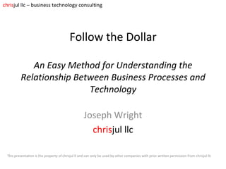 Follow the Dollar   An Easy Method for Understanding the Relationship Between Business Processes and Technology Joseph Wright chris jul   llc This presentation is the property of chrisjul ll and can only be used by other companies with prior written permission from chrisjul llc chris jul llc – business technology consulting 