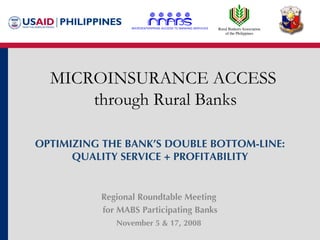 Regional Roundtable Meeting  for MABS Participating Banks November 5 & 17, 2008   MICROINSURANCE ACCESS  through Rural Banks OPTIMIZING THE BANK’S DOUBLE BOTTOM-LINE: QUALITY SERVICE + PROFITABILITY 