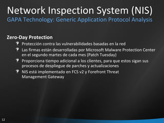 Network Inspection System (NIS) GAPA Technology: Generic Application Protocol Analysis Zero-Day Protection Protección contra las vulnerabilidades basadas en la red Las firmas están desarrolladas por Microsoft Malware Protection Center  en el segundo martes de cada mes (Patch Tuesday) Proporciona tiempo adicional a los clientes, para que estos sigan sus procesos de despliegue de parches y actualizaciones NIS está implementado en FCS v2 y Forefront Threat  Management Gateway 