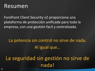 Resumen Forefront Client Security v2 proporciona una plataforma de protección unificada para toda la empresa, con una gestión facil y centralizada. La potencia sin control no sirve de nada. Al igual que… La seguridad sin gestión no sirve de nada! 