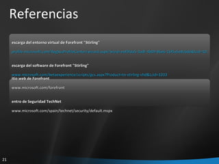 Referencias Descarga del entorno virtual de Forefront "Stirling" https:// profile.microsoft.com/RegSysProfileCenter/wizard.aspx?wizid=eaf5fda5-3adf-4b09-86e6-16f5a5e8c6d6&lcid=1033 Descarga del software de Forefront "Stirling" https://profile.microsoft.com/RegSysProfileCenter/wizard.aspx?wizid=eaf5fda5-3adf-4b09-86e6-16f5a5e8c6d6&lcid=1033&FU=https:// www.microsoft.com/betaexperience/scripts/gcs.aspx?Product=tn-stirling-vhd&Lcid=1033 Sitio web de Forefront http:// www.microsoft.com/forefront   Centro de Seguridad TechNet http:// www.microsoft.com/spain/technet/security/default.mspx   