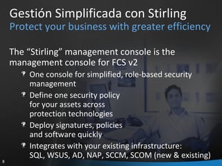 Gestión Simplificada con Stirling Protect your business with greater efficiency The “Stirling” management console is the management console for FCS v2 One console for simplified, role-based security management Define one security policy  for your assets across  protection technologies Deploy signatures, policies  and software quickly Integrates with your existing infrastructure:  SQL, WSUS, AD, NAP, SCCM, SCOM (new & existing) 
