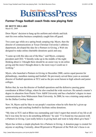 Former Frogs football coach finds new playing field - Fort Worth Business Press              3/4/09 5:22 PM




   Former Frogs football coach finds new playing field
   BY BETTY DILLARD
   March 02, 2009

   Drew Myers’ decision to hang up his uniform and whistle and kick
   start his own online business completely caught him off guard.                 + enlarge photo

   Two years ago while on a spring break camping trip, Myers, then the
   director of communications at Texas Christian University’s athletics
   department, developed the idea for e-Partners in Giving, a Web site
   designed to make online charitable donations quick and easy.

   “I came up with this idea out of the blue,” said Myers, company
   president and CEO. “I literally woke up in the middle of the night
   thinking about it. I thought there should be an easier way to do online
   giving and the more I thought about it, the more ways I could see it
   working.”

   Myers, who launched e-Partners in Giving in December 2008, carries equal passion for
   philanthropy, marathon running and football. He previously served three years as assistant
   director of football operations at TCU and as the pro scout liaison to high schools and junior
   colleges.

   Before that, he was the director of football operations and the defensive passing game
   coordinator at Blinn College, where he also coached the wide receivers. He earned a master’s
   degree in education from Prairie View A&M University and has a bachelor’s degree in mass
   communications from Midwestern State University. In 2000, he was a training camp analyst
   for the Dallas Cowboy Insider.

   Now 34, Myers said he likes to see people’s reactions when he tells them he’s given up
   sports writing and coaching football to facilitate online donations.

   “My time at TCU and at Blinn was outstanding and I don’t regret that stretch of my life at all
   but it was time for me to do something different,” he said. “I’ve found my true passion with
   e-Partners in Giving. I just really believe in giving back and want to help others give back.”

   Myers has written a simple playbook for e-Partners in Giving. A donation page is created for
   anyone or anything. Currently, about 80 percent to 90 percent of the Web site’s focus is on
   memorial giving, Myers said, and he has created partnerships with funeral homes across the
http://www.fwbusinesspress.com/print.php?id=9660                                                    Page 1 of 3
 