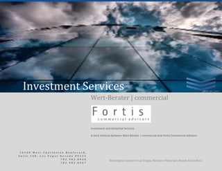 2WerWe0     wwwe08WWeWert‐rtert 

   Wert-Berater | commercial | Fortis Commercial Advisors                                         Investment Services
    
    

    

    




       Investment Services  
                                          Wert‐Berater | commercial       


                                                                                        
                                          Investment and Analytical Services 

                                          A Joint Venture between Wert‐Berater | commercial and Fortis Commercial Advisors 




   10100 West Charleston Boulevard,  
                                                                                                                   0 | P a g e  
   Suite 160, Las Vegas Nevada 89135
                        702.982.8968
                                                        Kensington London • Las Vegas, Nevada • Playa Jaco Beach, Costa Rica 
                        702.982.8967
                                           
 