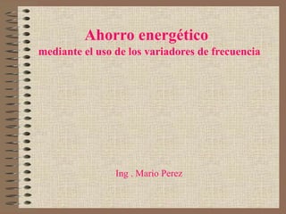 Ahorro energético   mediante el uso de los variadores de frecuencia Ing . Mario Perez  