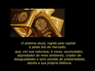 que, em sua natureza, é voraz, acumulador,  depredador do meio ambiente, criador de  desigualdades e sem sentido de solidariedade, atesta a sua própria falência. O sistema atual, regido pelo capital  e pelas leis do mercado,  