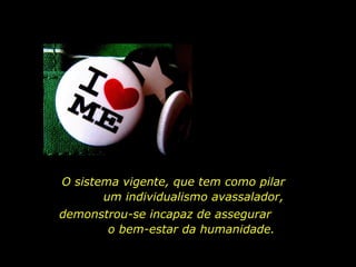O sistema vigente, que tem como pilar  um individualismo avassalador,  demonstrou-se incapaz de assegurar  o bem-estar da humanidade. 