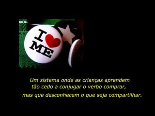 Um sistema onde as crianças aprendem tão cedo a conjugar o verbo comprar,  mas que desconhecem o que seja compartilhar. 