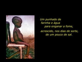 Um punhado de  farinha e água  para enganar a fome,  acrescido, nos dias de sorte, de um pouco de sal.  