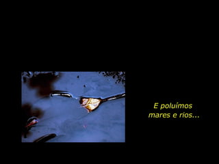 E poluímos  mares e rios... 