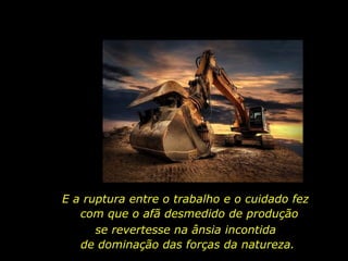 E a ruptura entre o trabalho e o cuidado fez  com que o afã desmedido de produção se revertesse na ânsia incontida  de dominação das forças da natureza. 