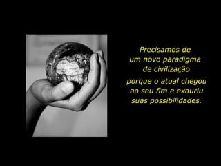 Precisamos de  um novo paradigma  de civilização porque o atual chegou ao seu fim e exauriu suas possibilidades. 