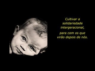 Cultivar a solidariedade intergeracional, para com os que virão depois de nós. 
