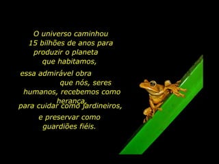 O universo caminhou 15 bilhões de anos para produzir o planeta  que habitamos,  essa admirável obra  que nós, seres humanos, recebemos como herança, para cuidar como jardineiros,  e preservar como guardiões fiéis. 