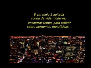 E em meio à agitada  rotina da vida moderna,  encontrar tempo para refletir sobre perguntas metafísicas... 