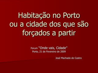Habitação no Porto ou a cidade dos que são forçados a partir Forum  “Onde vais, Cidade” Porto, 21 de Fevereiro de 2009 José Machado de Castro 