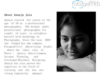About Annuja Jain Annuja started  her career at the age  of 19 as  a professional  photographer.  She worked  under professional  photographer for couple  of years  to enlighten  herself with knowledge in Photography. Since the year  2003 she  formed her own company Fotograffitti  Advertising  Studio  where she  takes  care  of  Photo -  shoots, Advertisement  Account  Planning,  and Catalogue/Brochure  Designing.  Annuja has also proven her expertise in the field of  training  and  she  has  won  strong reputation  amongst  students  and institutes imparting Photography. 