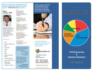 Does your organization need the expertise of a                      It takes a professional Chief
professional Chief Financial Officer, but not the                   Financial Officer (CFO) to
expense? FRACTIONAL CFO is the answer.                              stay on top of important
                                                                    financial issues that affect
                           CFO
                                                                    your company’s bottom line.
Dave                       for a $20 million

                                                                                                       FRACTIONAL CFO
                           development,
Lemon, CPA                 construction and
                           property management
                           company.

                           VP Finance
                           for two Fortune 500
                           companies and an
                           international telecom
                           start-up.

                           M&A
                           Led efforts to close and
                           integrate 12 deals in
                           Top 50 MSAs, helping
Dave Lemon is an
                           grow business from $100
                                                                                                              PROJECTS
experienced financial      million to $3.5 billion
professional with a        over nine years.
diverse background
including Big 4,           VP Controller
                           responsible for all
corporate finance
                                                                                                       BUSINESS
                           financial functions
and corporate audit        including management
                                                                                                                    CFO
                                                                                                       VALUATIONS
experience.                of 95 employees
                           in several regional
                                                                                                                    OUTSOURCING
                           locations.
Qualifications:
                           Proven Success
                                                                    If you need an effective
                           in both large
 • CFO
                                                                    alternative to a full-time chief
                           company and start-up
                           environments.
 • Business Valuations                                              financial officer, consider
 • M&A                                                              Fractional CFO.
                           “Dave has done an excellent job
 • Controller
                           providing quality valuations for
 • FP&A                    both sellers and buyers.”
                                                                           FRACTIONAL CFO
 • CPA
                                                                                                            CFO Outsourcing
                                        –Mike Anderson
                                                        Owner
 • Big 4                                Corporate Ventures, Inc.
                                                                                                                    &
                                               Business Broker       12020 Shamrock Plaza
 • Corporate Risk &
                                                                     Suite 200
   Audit
                                                                                                           Business Valuations
                           “When creating a start-up                 Omaha, NE 68154
 • Sarbanes-Oxley          business, Dave provided the
                           expertise and CFO support I               office: 402.778.5198
 • Successful Recruiter
                                                                     cell: 402.679.9680
                           needed to make responsible
 • Bankruptcy
                                                                                                             Dave Lemon, CPA
                                                                     dave@fractioncfo.com
                           financial decisions. “
   Consulting
                                           –Mike Bellamy
 • Litigation Support              National Sales Manager/ COO       www.linkedin.com/in/davelemon
                                Driveway Financial Services, Inc.
                                       Vehicle Finance Company
                                                                     www.fractioncfo.com
 