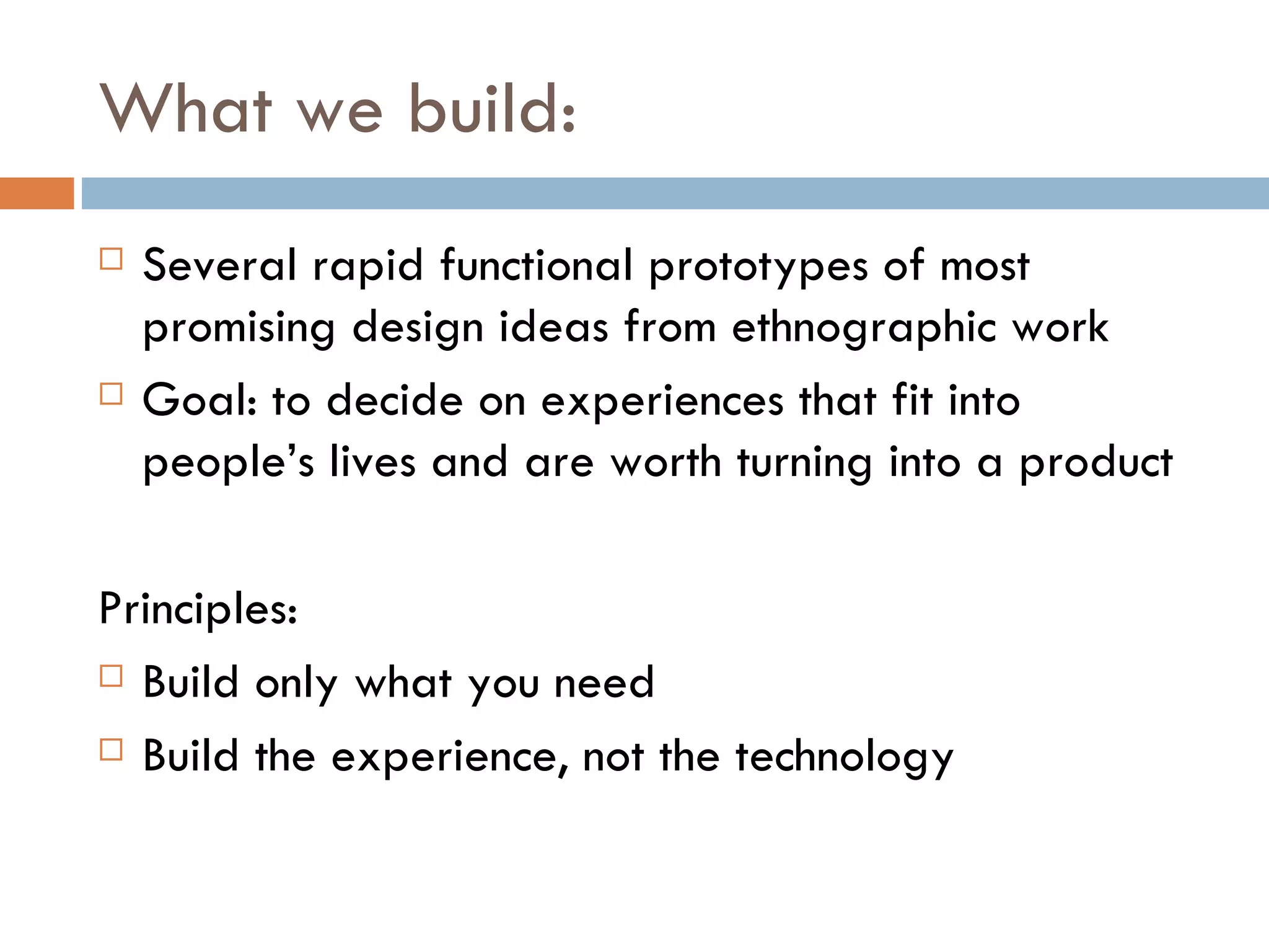 What we build: Several rapid functional prototypes of most promising design ideas from ethnographic work Goal: to decide on experiences that fit into people’s lives and are worth turning into a product Principles: Build only what you need Build the experience, not the technology 
