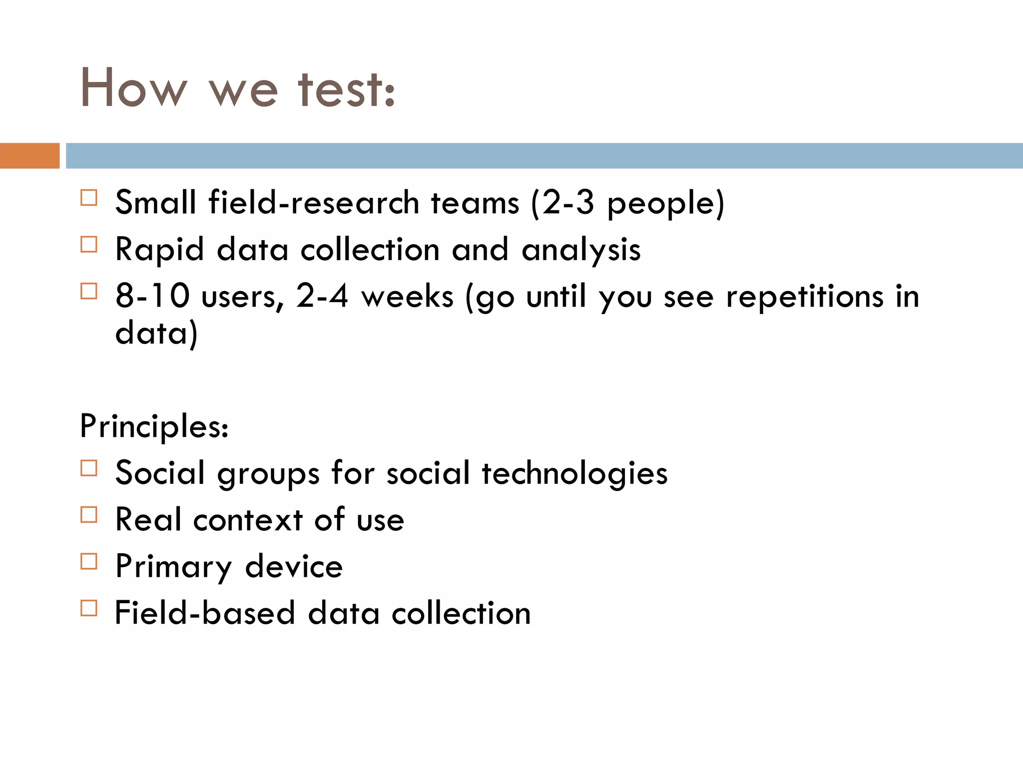 How we test: Small field-research teams (2-3 people) Rapid data collection and analysis 8-10 users, 2-4 weeks (go until you see repetitions in data) Principles: Social groups for social technologies Real context of use Primary device Field-based data collection 