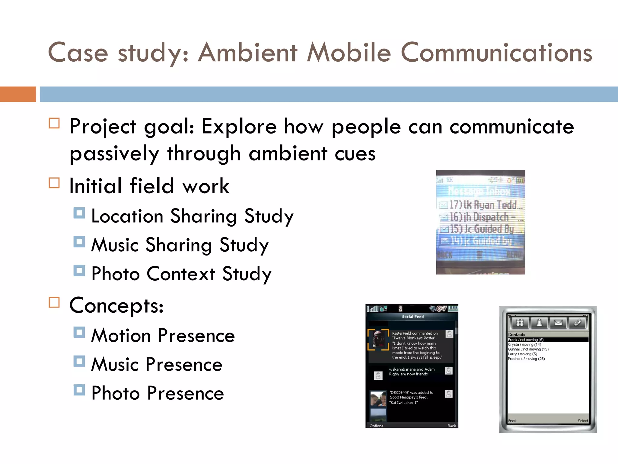 Case study: Ambient Mobile Communications Project goal: Explore how people can communicate passively through ambient cues Initial field work Location Sharing Study Music Sharing Study Photo Context Study Concepts: Motion Presence Music Presence Photo Presence 
