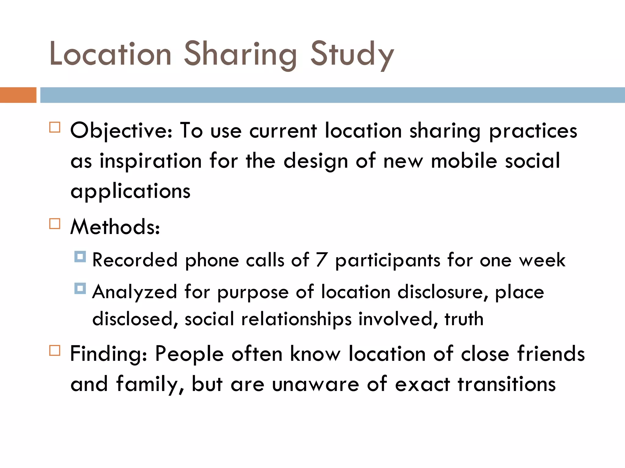 Location Sharing Study Objective: To use current location sharing practices as inspiration for the design of new mobile social applications Methods:  Recorded phone calls of 7 participants for one week Analyzed for purpose of location disclosure, place  disclosed, social relationships involved, truth Finding: People often know location of close friends and family, but are unaware of exact transitions  