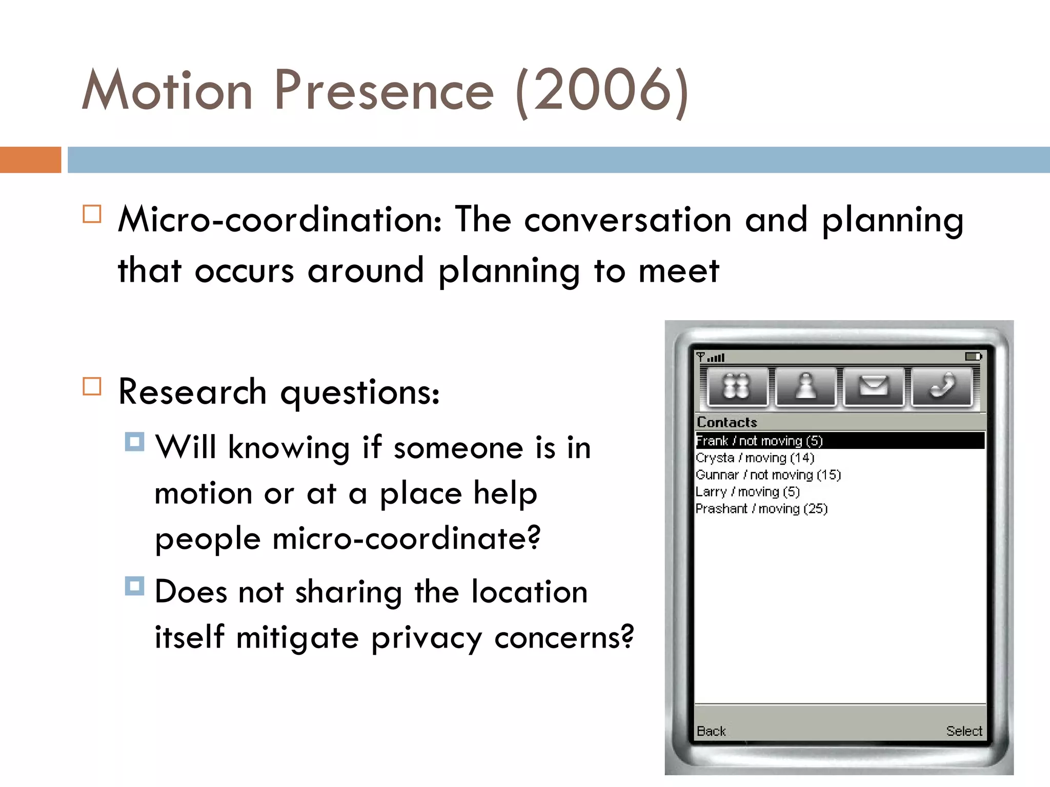 Motion Presence (2006) Micro-coordination: The conversation and planning that occurs around planning to meet Research questions:  Will knowing if someone is in  motion or at a place help  people micro-coordinate? Does not sharing the location  itself mitigate privacy concerns? 