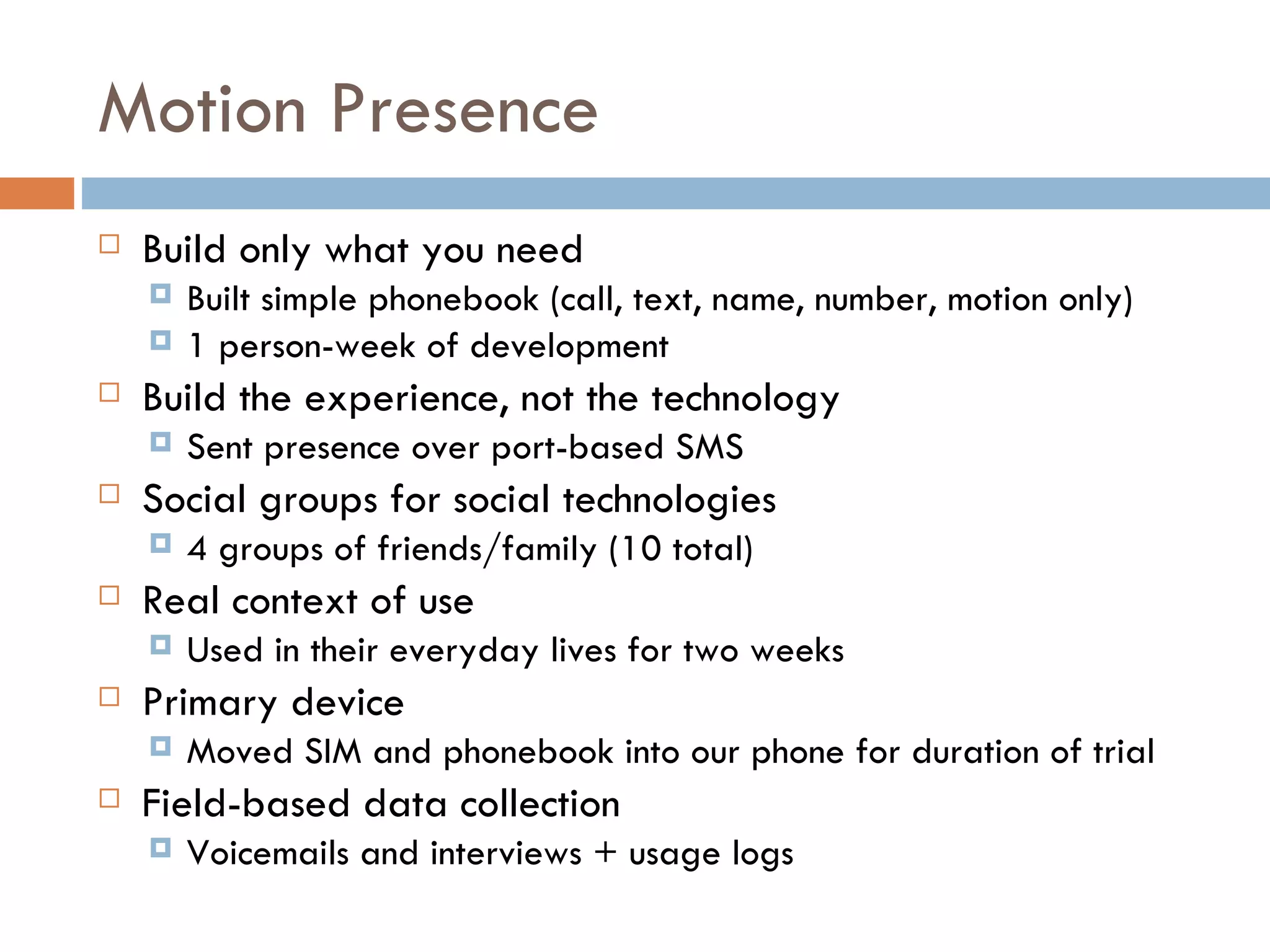 Motion Presence Build only what you need Built simple phonebook (call, text, name, number, motion only) 1 person-week of development Build the experience, not the technology Sent presence over port-based SMS Social groups for social technologies 4 groups of friends/family (10 total)  Real context of use Used in their everyday lives for two weeks Primary device Moved SIM and phonebook into our phone for duration of trial Field-based data collection Voicemails and interviews + usage logs 