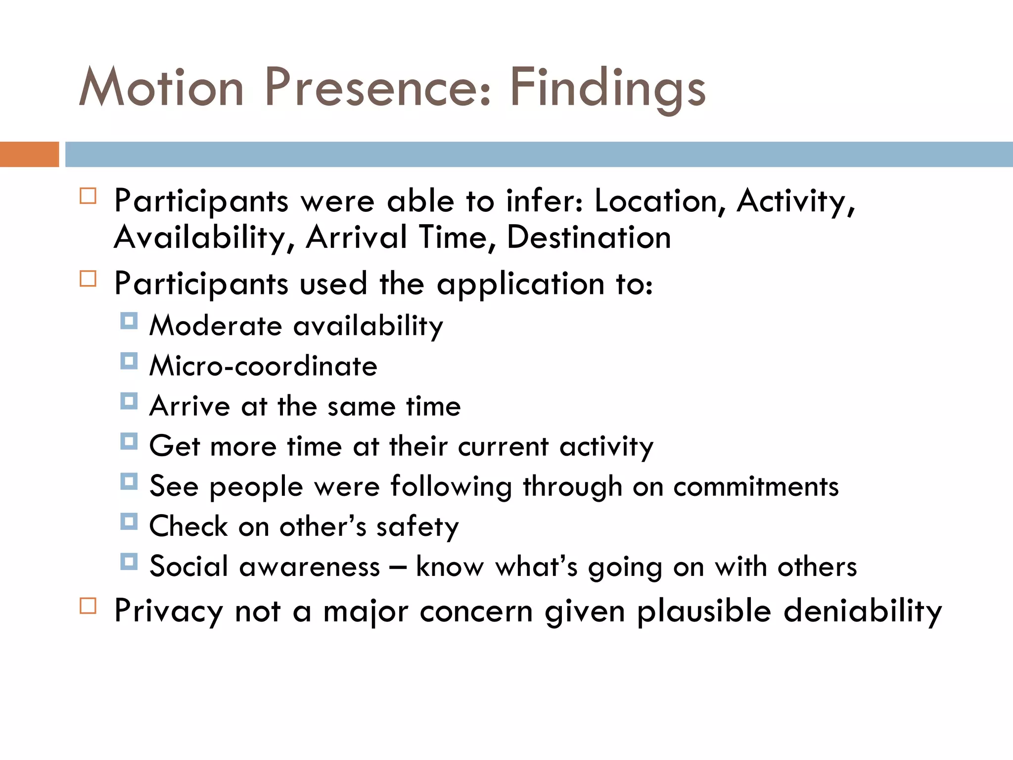 Motion Presence: Findings Participants were able to infer: Location, Activity, Availability, Arrival Time, Destination Participants used the application to: Moderate availability Micro-coordinate Arrive at the same time Get more time at their current activity See people were following through on commitments Check on other’s safety Social awareness – know what’s going on with others Privacy not a major concern given plausible deniability 