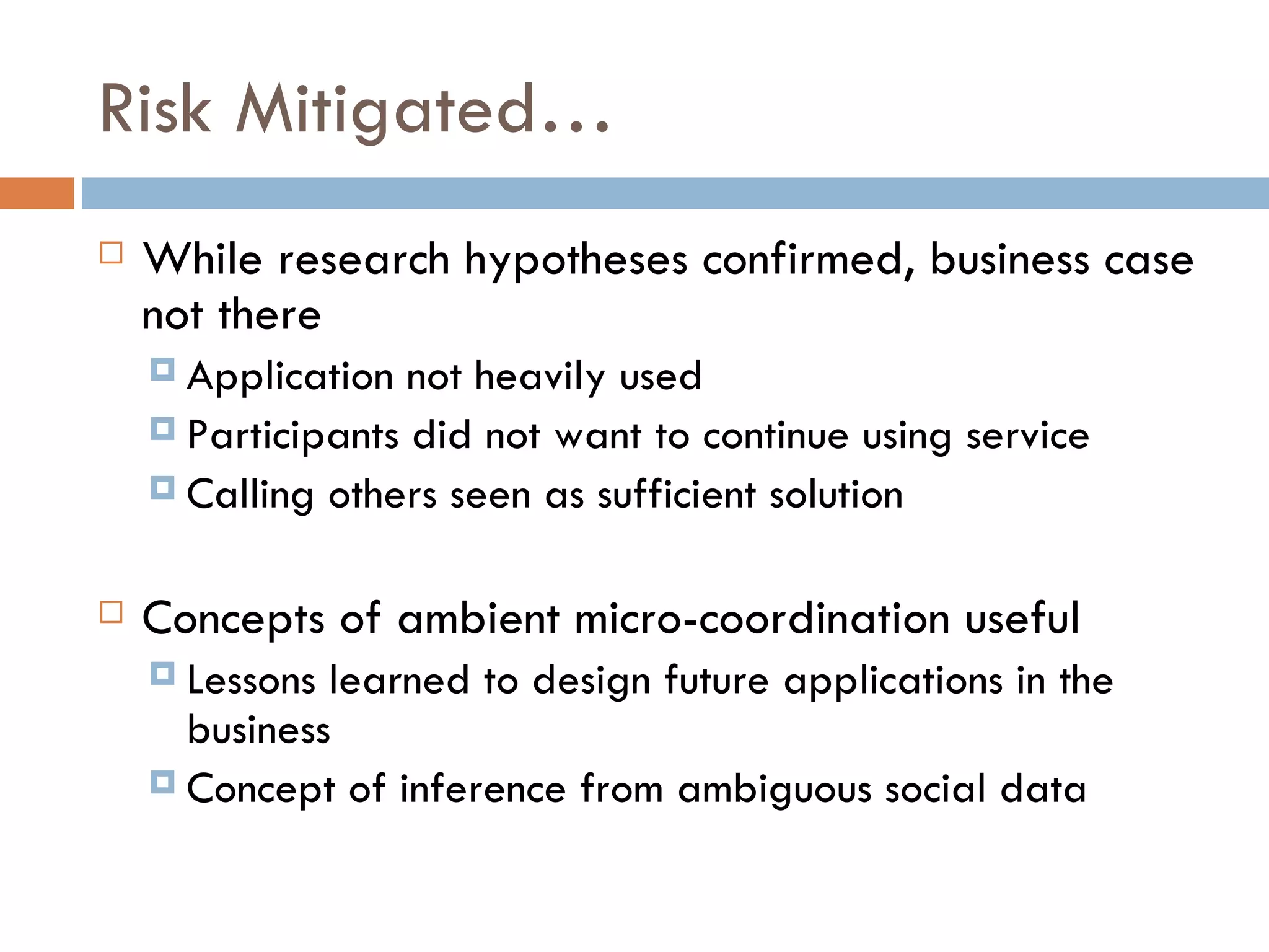 Risk Mitigated… While research hypotheses confirmed, business case not there Application not heavily used Participants did not want to continue using service Calling others seen as sufficient solution Concepts of ambient micro-coordination useful Lessons learned to design future applications in the business Concept of inference from ambiguous social data 