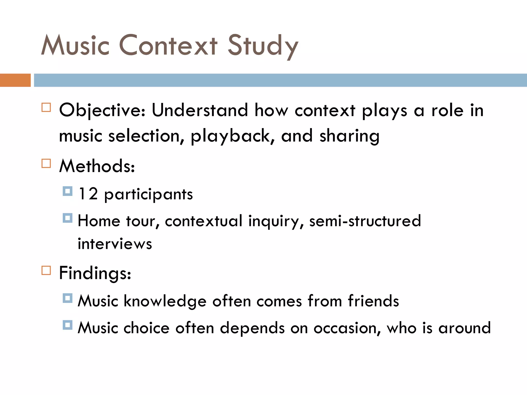 Music Context Study Objective: Understand how context plays a role in music selection, playback, and sharing Methods: 12 participants Home tour, contextual inquiry, semi-structured interviews Findings: Music knowledge often comes from friends Music choice often depends on occasion, who is around 